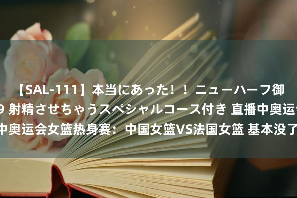 【SAL-111】本当にあった！！ニューハーフ御用達 性感エステサロン 9 射精させちゃうスペシャルコース付き 直播中奥运会女篮热身赛：中国女篮VS法国女篮 基本没了？醒来又是一场惨败？