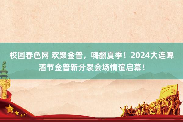 校园春色网 欢聚金普，嗨翻夏季！2024大连啤酒节金普新分裂会场情谊启幕！