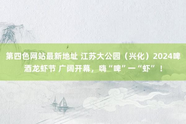 第四色网站最新地址 江苏大公园（兴化）2024啤酒龙虾节 广阔开幕，嗨“啤”一“虾” ！