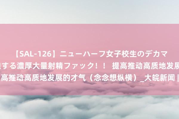 【SAL-126】ニューハーフ女子校生のデカマラが生穿きブルマを圧迫する濃厚大量射精ファック！！ 提高推动高质地发展的才气（念念想纵横）_大皖新闻 | 安徽网