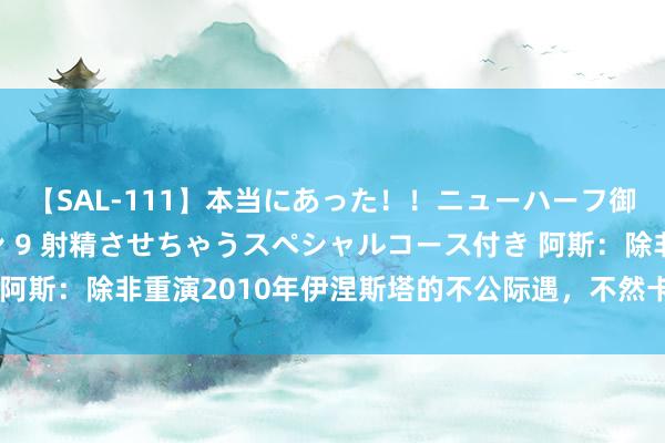 【SAL-111】本当にあった！！ニューハーフ御用達 性感エステサロン 9 射精させちゃうスペシャルコース付き 阿斯：除非重演2010年伊涅斯塔的不公际遇，不然卡瓦哈尔应获金球