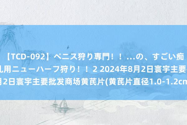 【TCD-092】ペニス狩り専門！！…の、すごい痴女万引きGメン達の職権乱用ニューハーフ狩り！！2 2024年8月2日寰宇主要批发商场黄芪片(黄芪片直径1.0-1.2cm)价钱行情