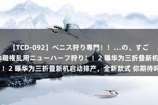 【TCD-092】ペニス狩り専門！！…の、すごい痴女万引きGメン達の職権乱用ニューハーフ狩り！！2 曝华为三折叠新机启动排产，全新款式 你期待吗？