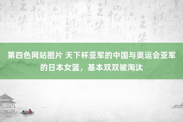 第四色网站图片 天下杯亚军的中国与奥运会亚军的日本女篮，基本双双被淘汰