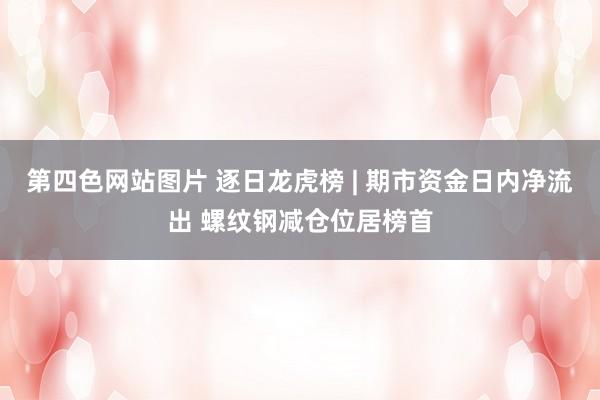 第四色网站图片 逐日龙虎榜 | 期市资金日内净流出 螺纹钢减仓位居榜首
