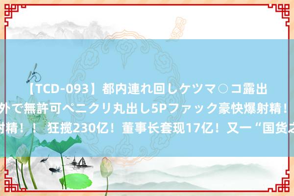 【TCD-093】都内連れ回しケツマ○コ露出 ド変態ニューハーフ野外で無許可ペニクリ丸出し5Pファック豪快爆射精！！ 狂揽230亿！董事长套现17亿！又一“国货之光”豪恣收割中产