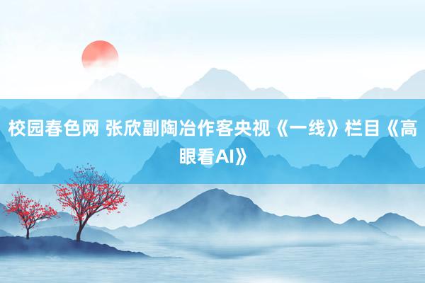 校园春色网 张欣副陶冶作客央视《一线》栏目《高眼看AI》
