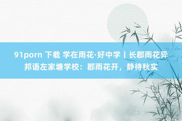 91porn 下载 学在雨花·好中学丨长郡雨花异邦语左家塘学校：郡雨花开，静待秋实