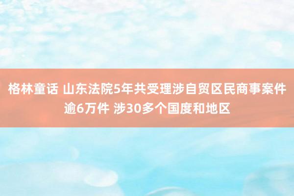 格林童话 山东法院5年共受理涉自贸区民商事案件逾6万件 涉30多个国度和地区