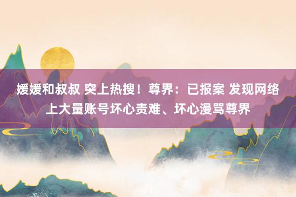 媛媛和叔叔 突上热搜！尊界：已报案 发现网络上大量账号坏心责难、坏心漫骂尊界