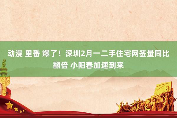 动漫 里番 爆了！深圳2月一二手住宅网签量同比翻倍 小阳春加速到来