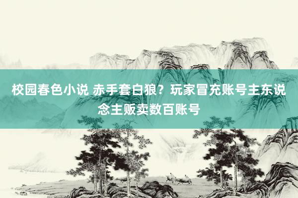 校园春色小说 赤手套白狼？玩家冒充账号主东说念主贩卖数百账号