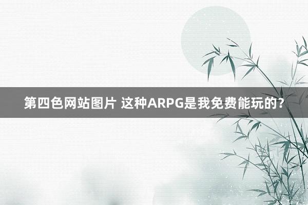 第四色网站图片 这种ARPG是我免费能玩的？