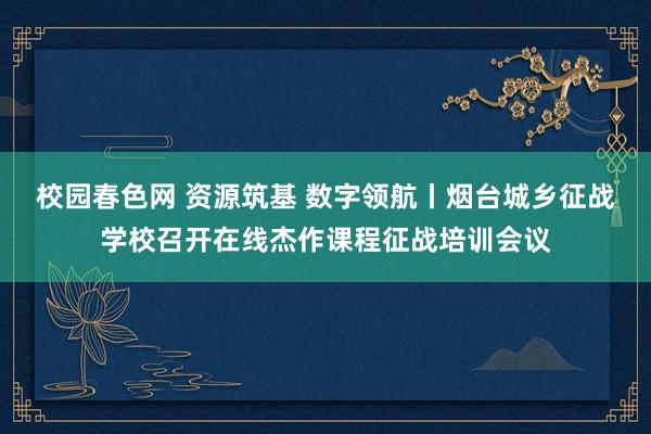 校园春色网 资源筑基 数字领航丨烟台城乡征战学校召开在线杰作课程征战培训会议