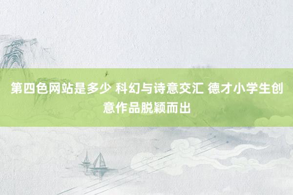 第四色网站是多少 科幻与诗意交汇 德才小学生创意作品脱颖而出