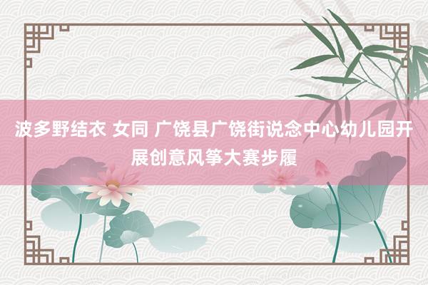 波多野结衣 女同 广饶县广饶街说念中心幼儿园开展创意风筝大赛步履