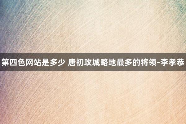 第四色网站是多少 唐初攻城略地最多的将领-李孝恭
