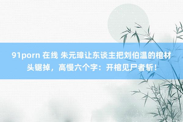 91porn 在线 朱元璋让东谈主把刘伯温的棺材头锯掉，高慢六个字：开棺见尸者斩！