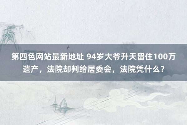第四色网站最新地址 94岁大爷升天留住100万遗产，法院却判给居委会，法院凭什么？