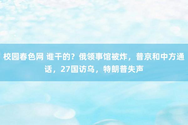 校园春色网 谁干的？俄领事馆被炸，普京和中方通话，27国访乌，特朗普失声