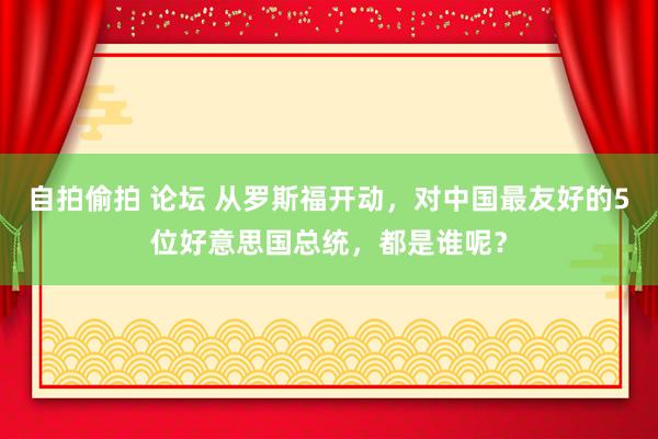 自拍偷拍 论坛 从罗斯福开动，对中国最友好的5位好意思国总统，都是谁呢？