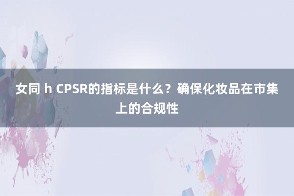 女同 h CPSR的指标是什么？确保化妆品在市集上的合规性