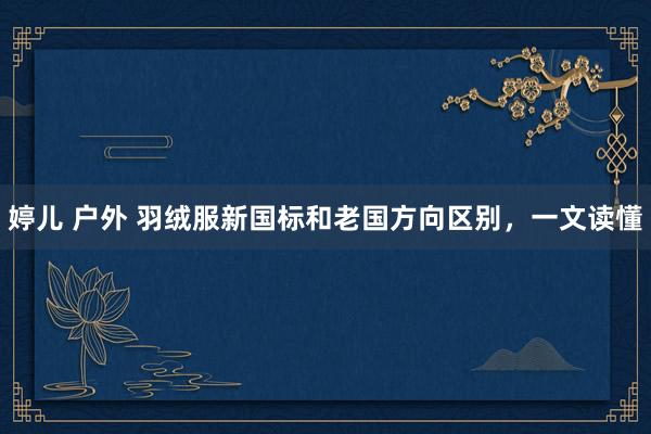 婷儿 户外 羽绒服新国标和老国方向区别，一文读懂