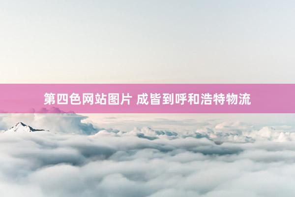 第四色网站图片 成皆到呼和浩特物流