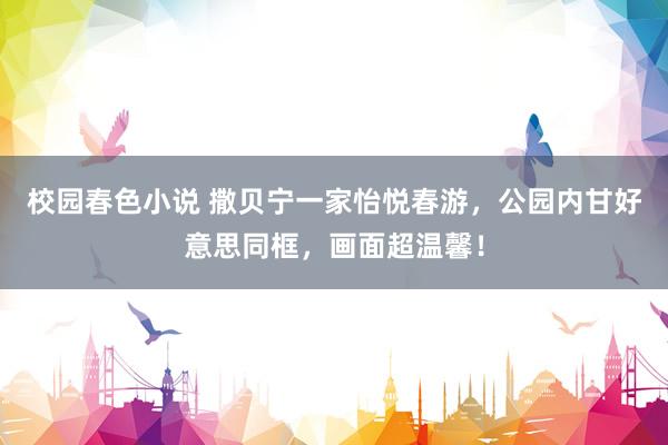 校园春色小说 撒贝宁一家怡悦春游，公园内甘好意思同框，画面超温馨！