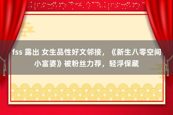 fss 露出 女生品性好文邻接，《新生八零空间小富婆》被粉丝力荐，轻浮保藏