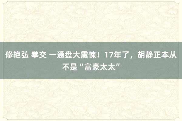 修艳弘 拳交 一通盘大震悚！17年了，胡静正本从不是“富豪太太”