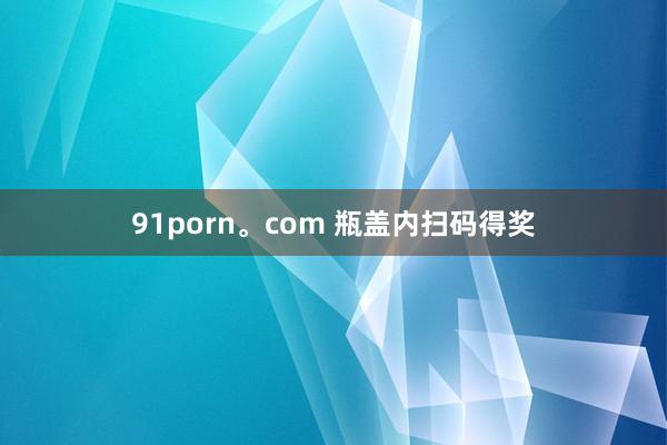 91porn。com 瓶盖内扫码得奖