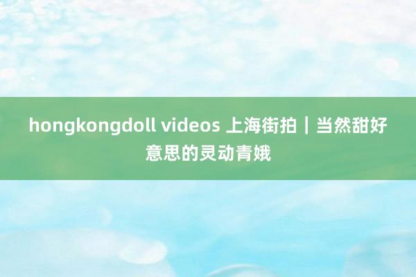 hongkongdoll videos 上海街拍｜当然甜好意思的灵动青娥