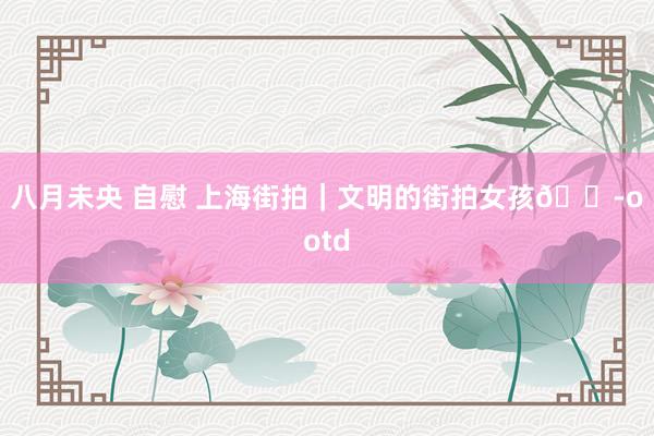 八月未央 自慰 上海街拍｜文明的街拍女孩👭ootd