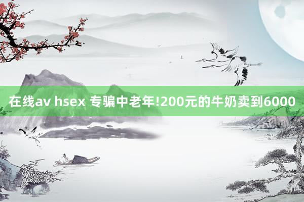 在线av hsex 专骗中老年!200元的牛奶卖到6000