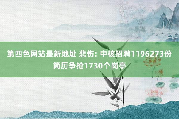 第四色网站最新地址 悲伤: 中核招聘1196273份简历争抢1730个岗亭