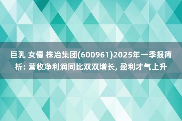 巨乳 女優 株冶集团(600961)2025年一季报简析: 营收净利润同比双双增长， 盈利才气上升
