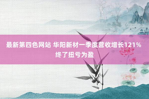 最新第四色网站 华阳新材一季度营收增长121% 终了扭亏为盈