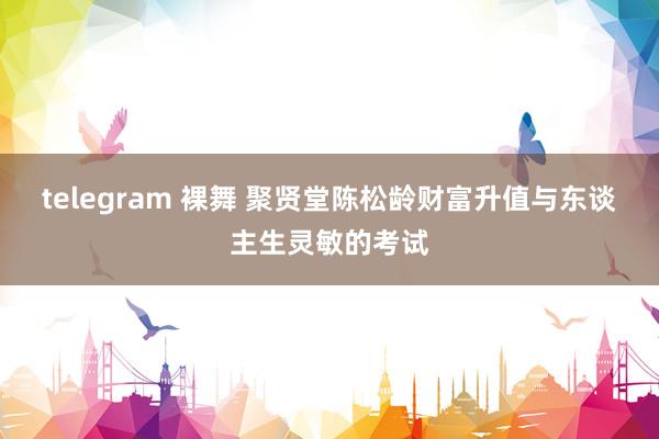 telegram 裸舞 聚贤堂陈松龄财富升值与东谈主生灵敏的考试
