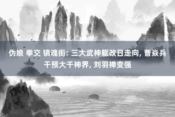 伪娘 拳交 镇魂街: 三大武神躯改日走向， 曹焱兵干预大千神界， 刘羽禅变强