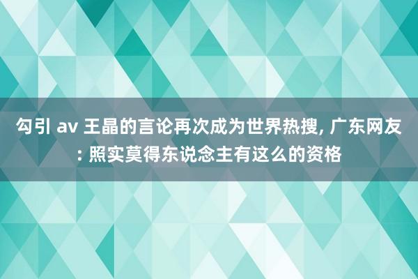 勾引 av 王晶的言论再次成为世界热搜， 广东网友: 照实莫得东说念主有这么的资格