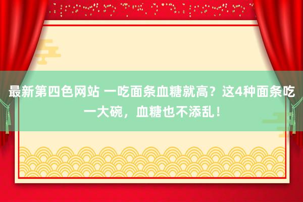 最新第四色网站 一吃面条血糖就高？这4种面条吃一大碗，血糖也不添乱！