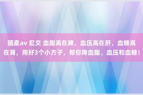國產av 肛交 血脂高在脾，血压高在肝，血糖高在肾，用好3个小方子，帮你降血脂、血压和血糖！