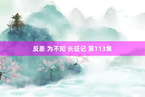 反差 为不知 长征记 第113集