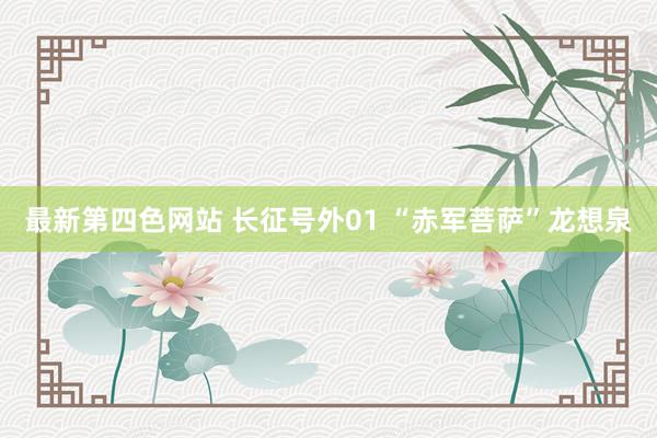最新第四色网站 长征号外01 “赤军菩萨”龙想泉