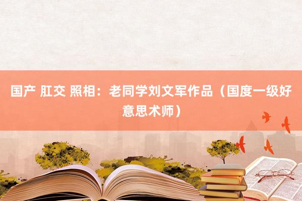 国产 肛交 照相：老同学刘文军作品（国度一级好意思术师）