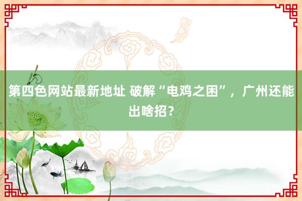 第四色网站最新地址 破解“电鸡之困”，广州还能出啥招？
