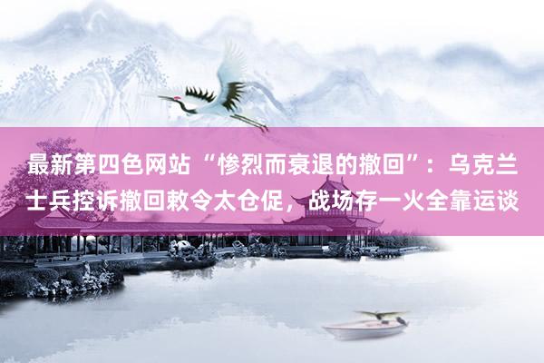 最新第四色网站 “惨烈而衰退的撤回”：乌克兰士兵控诉撤回敕令太仓促，战场存一火全靠运谈